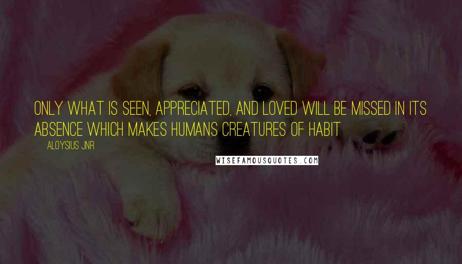 Aloysius Jnr Quotes: Only what is seen, appreciated, and loved will be missed in its absence which makes humans creatures of habit