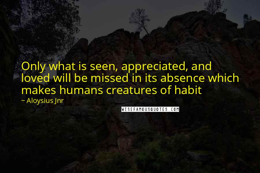 Aloysius Jnr Quotes: Only what is seen, appreciated, and loved will be missed in its absence which makes humans creatures of habit
