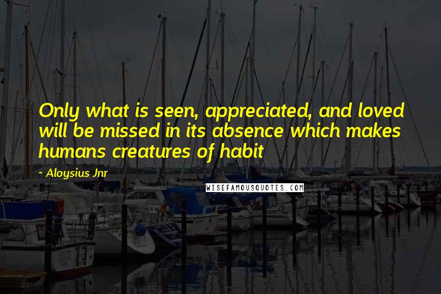 Aloysius Jnr Quotes: Only what is seen, appreciated, and loved will be missed in its absence which makes humans creatures of habit