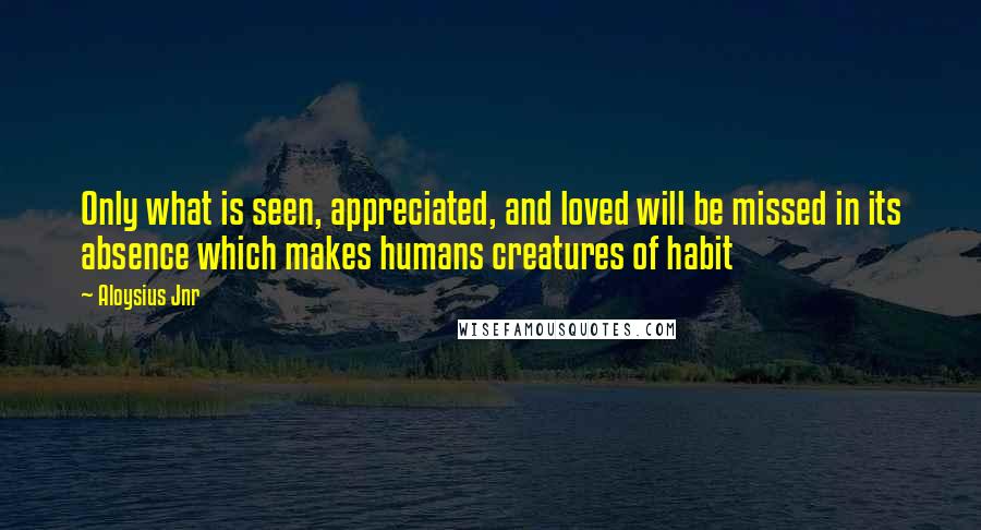 Aloysius Jnr Quotes: Only what is seen, appreciated, and loved will be missed in its absence which makes humans creatures of habit