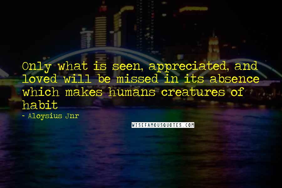 Aloysius Jnr Quotes: Only what is seen, appreciated, and loved will be missed in its absence which makes humans creatures of habit