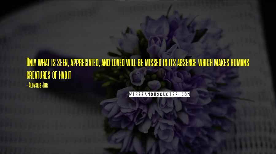 Aloysius Jnr Quotes: Only what is seen, appreciated, and loved will be missed in its absence which makes humans creatures of habit