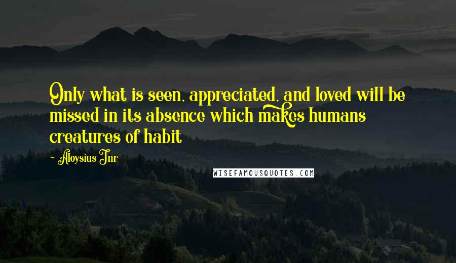 Aloysius Jnr Quotes: Only what is seen, appreciated, and loved will be missed in its absence which makes humans creatures of habit