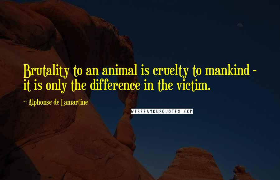Alphonse De Lamartine Quotes: Brutality to an animal is cruelty to mankind - it is only the difference in the victim.