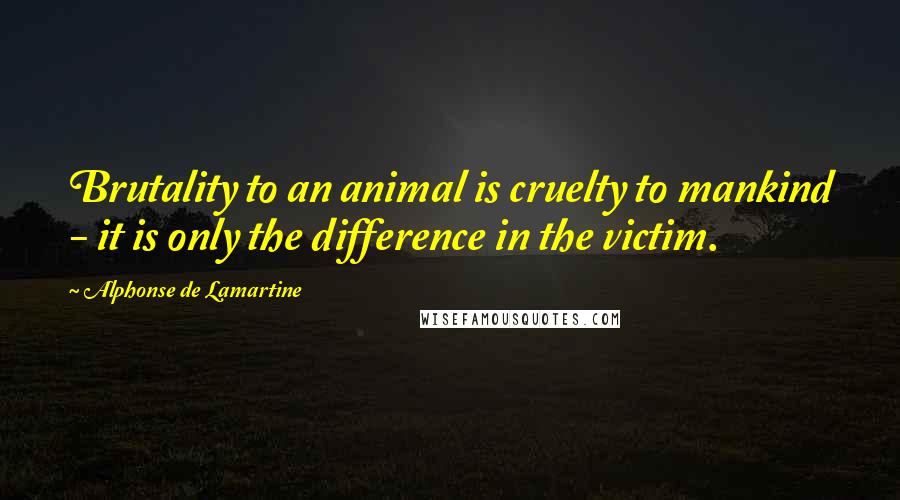 Alphonse De Lamartine Quotes: Brutality to an animal is cruelty to mankind - it is only the difference in the victim.