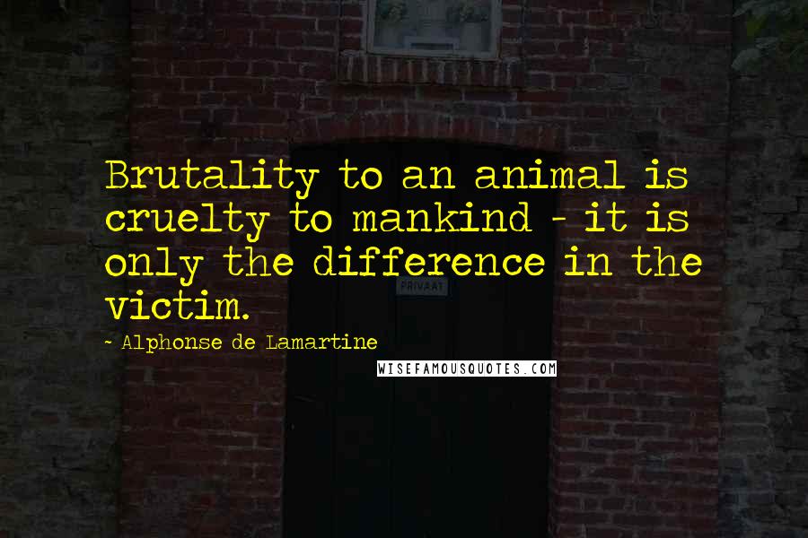 Alphonse De Lamartine Quotes: Brutality to an animal is cruelty to mankind - it is only the difference in the victim.