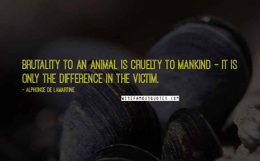 Alphonse De Lamartine Quotes: Brutality to an animal is cruelty to mankind - it is only the difference in the victim.