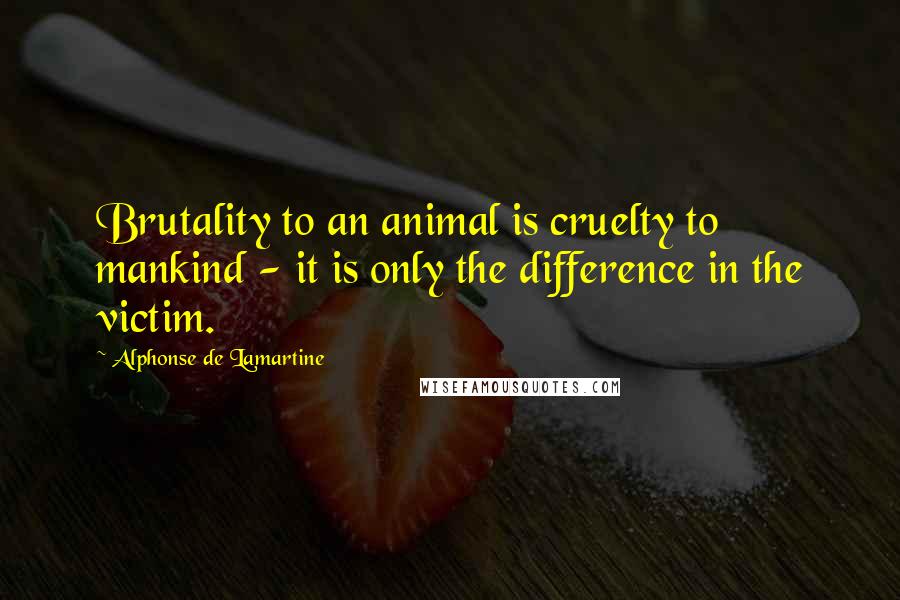 Alphonse De Lamartine Quotes: Brutality to an animal is cruelty to mankind - it is only the difference in the victim.