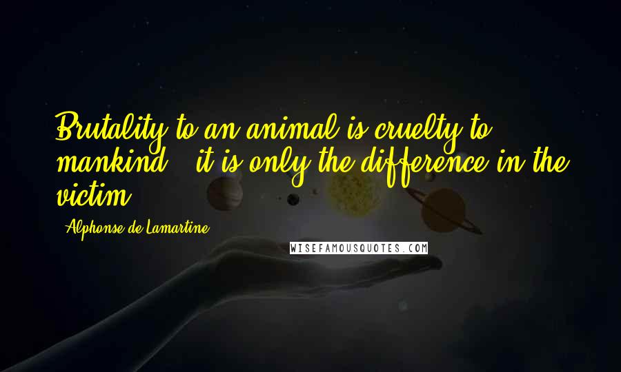 Alphonse De Lamartine Quotes: Brutality to an animal is cruelty to mankind - it is only the difference in the victim.