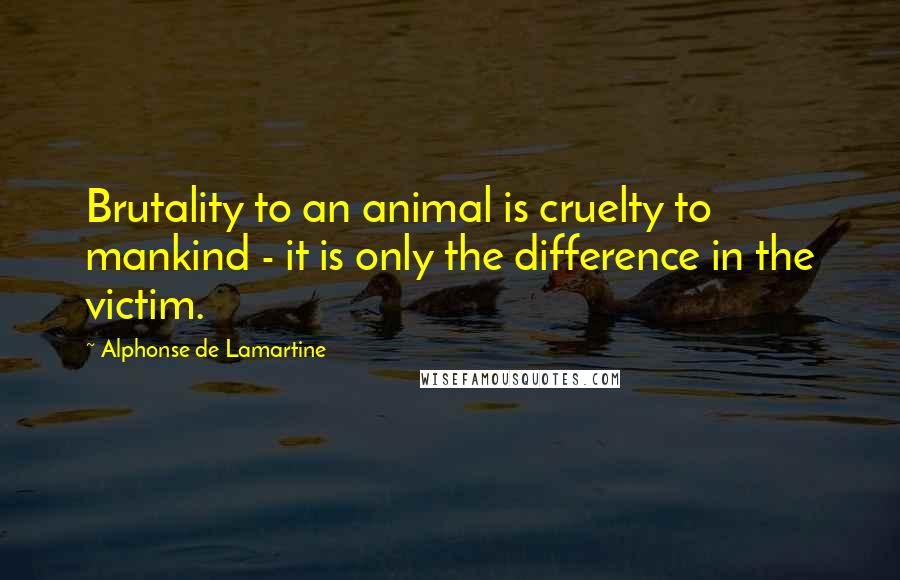 Alphonse De Lamartine Quotes: Brutality to an animal is cruelty to mankind - it is only the difference in the victim.