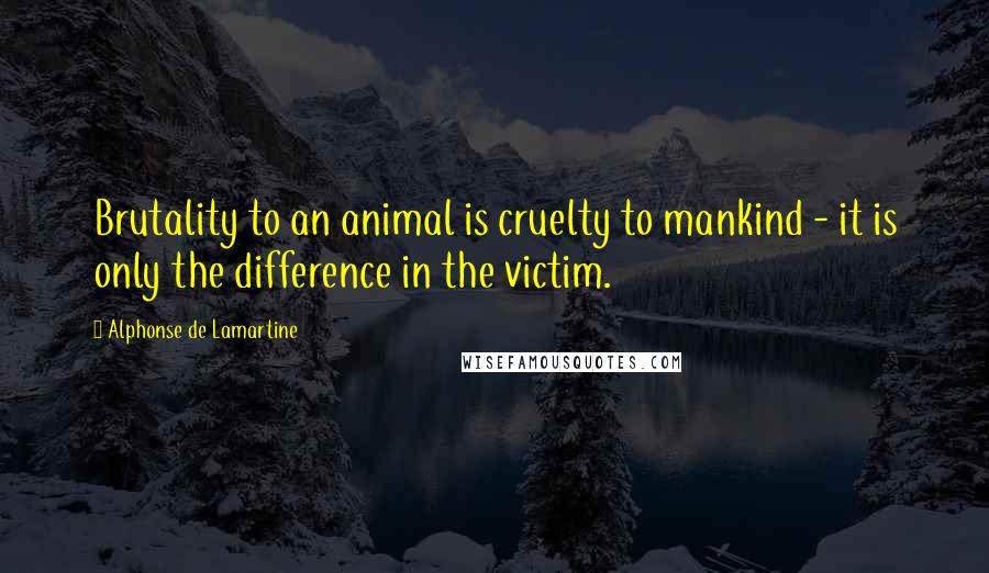 Alphonse De Lamartine Quotes: Brutality to an animal is cruelty to mankind - it is only the difference in the victim.