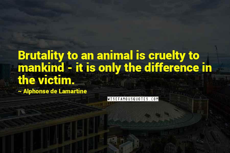 Alphonse De Lamartine Quotes: Brutality to an animal is cruelty to mankind - it is only the difference in the victim.