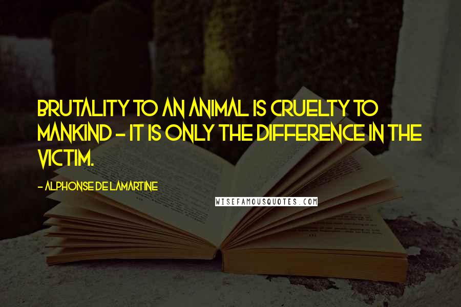 Alphonse De Lamartine Quotes: Brutality to an animal is cruelty to mankind - it is only the difference in the victim.