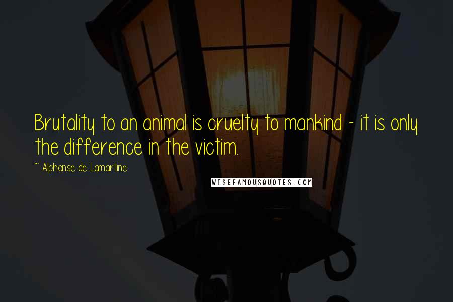 Alphonse De Lamartine Quotes: Brutality to an animal is cruelty to mankind - it is only the difference in the victim.