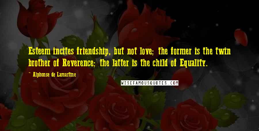 Alphonse De Lamartine Quotes: Esteem incites friendship, but not love; the former is the twin brother of Reverence; the latter is the child of Equality.