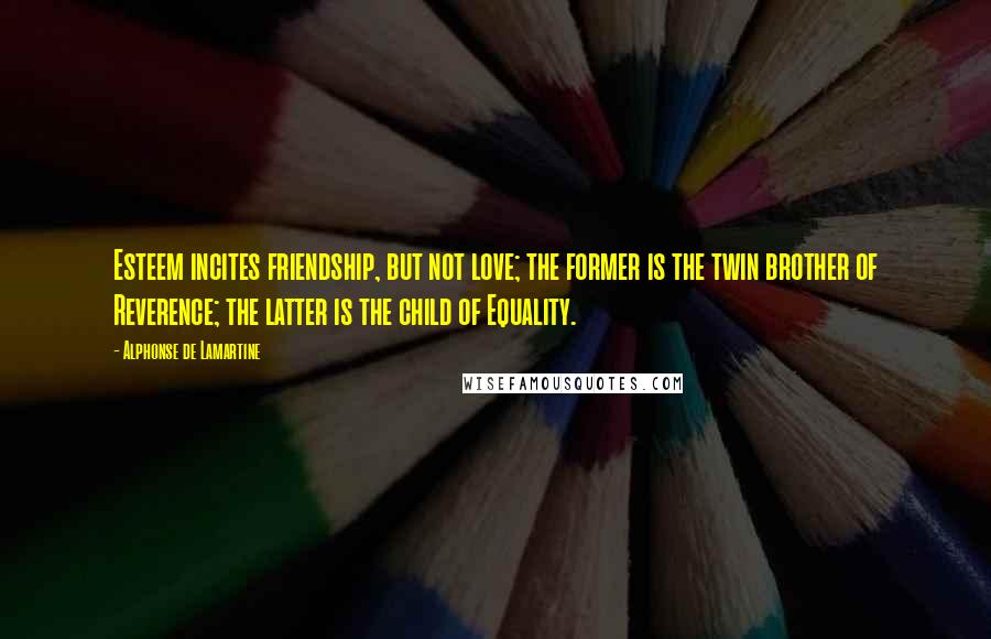 Alphonse De Lamartine Quotes: Esteem incites friendship, but not love; the former is the twin brother of Reverence; the latter is the child of Equality.