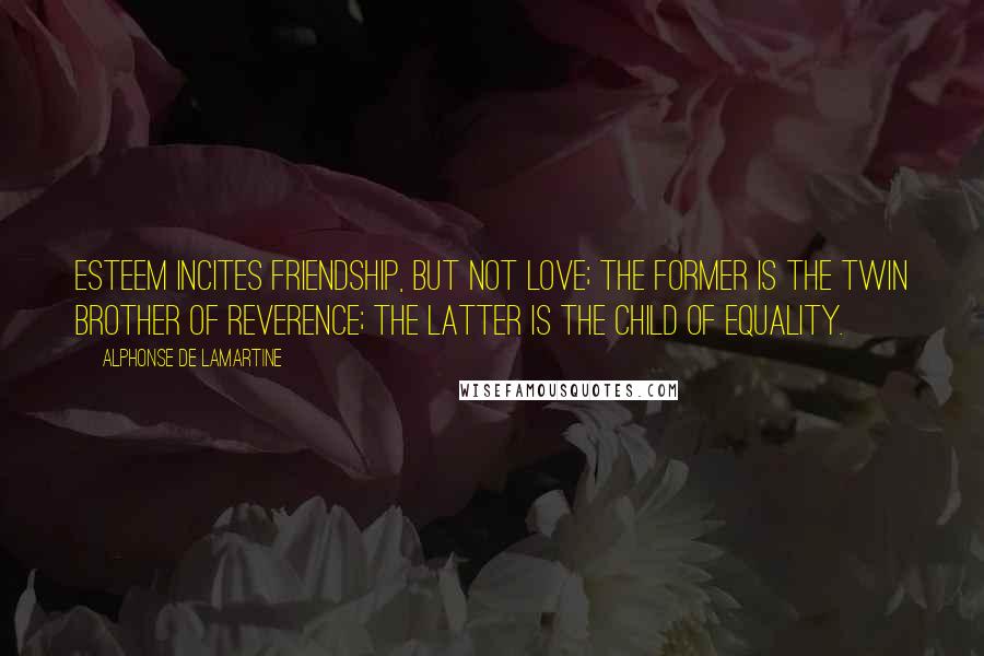 Alphonse De Lamartine Quotes: Esteem incites friendship, but not love; the former is the twin brother of Reverence; the latter is the child of Equality.
