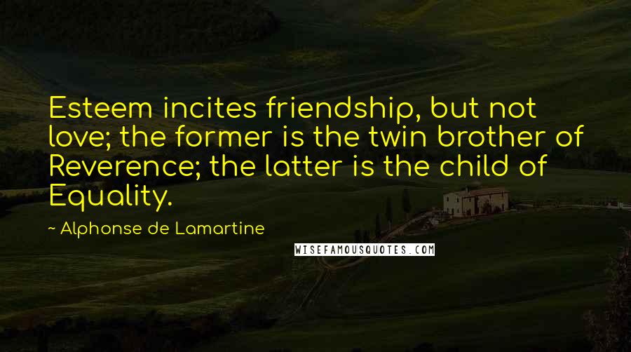 Alphonse De Lamartine Quotes: Esteem incites friendship, but not love; the former is the twin brother of Reverence; the latter is the child of Equality.