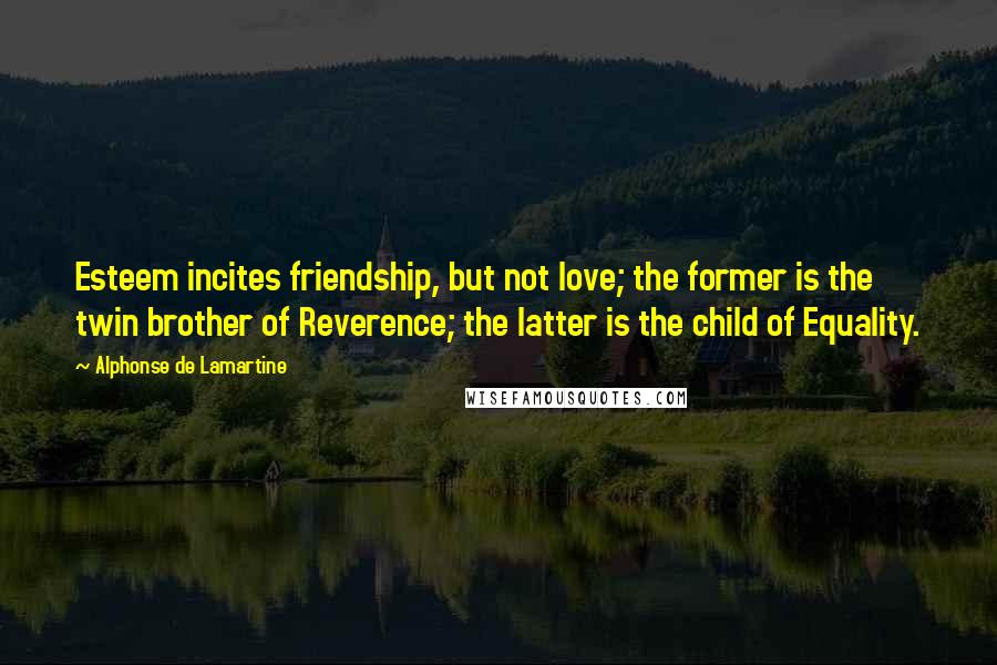 Alphonse De Lamartine Quotes: Esteem incites friendship, but not love; the former is the twin brother of Reverence; the latter is the child of Equality.