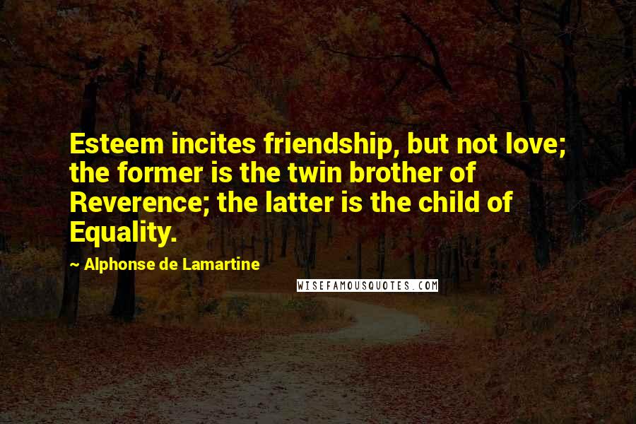 Alphonse De Lamartine Quotes: Esteem incites friendship, but not love; the former is the twin brother of Reverence; the latter is the child of Equality.