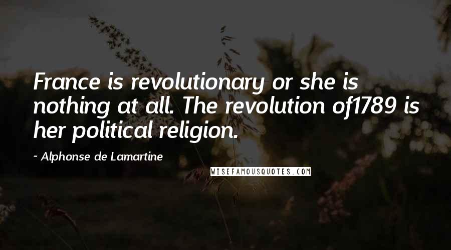 Alphonse De Lamartine Quotes: France is revolutionary or she is nothing at all. The revolution of1789 is her political religion.