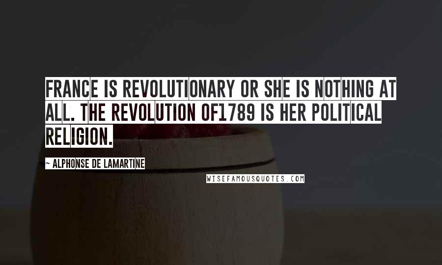 Alphonse De Lamartine Quotes: France is revolutionary or she is nothing at all. The revolution of1789 is her political religion.