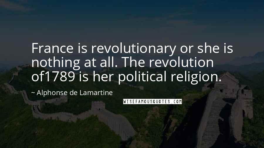 Alphonse De Lamartine Quotes: France is revolutionary or she is nothing at all. The revolution of1789 is her political religion.