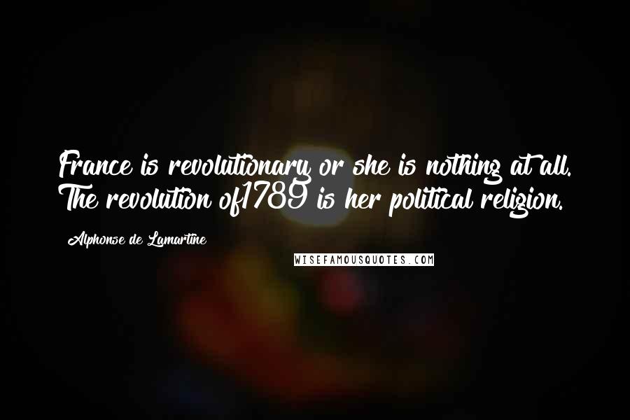 Alphonse De Lamartine Quotes: France is revolutionary or she is nothing at all. The revolution of1789 is her political religion.
