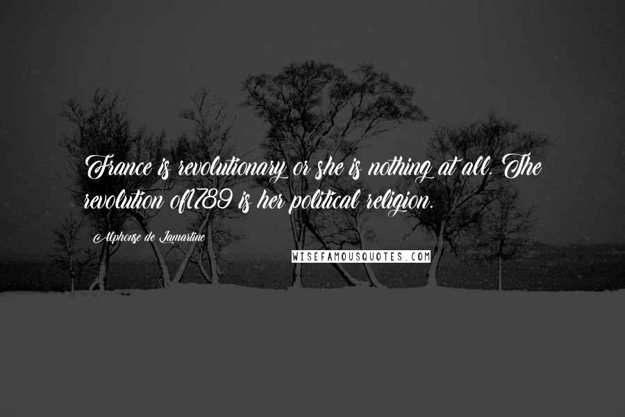 Alphonse De Lamartine Quotes: France is revolutionary or she is nothing at all. The revolution of1789 is her political religion.