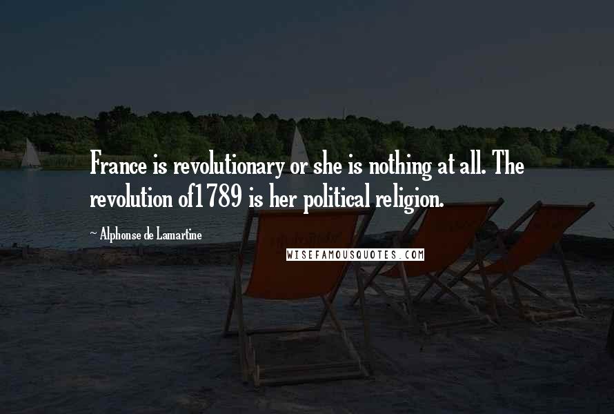 Alphonse De Lamartine Quotes: France is revolutionary or she is nothing at all. The revolution of1789 is her political religion.
