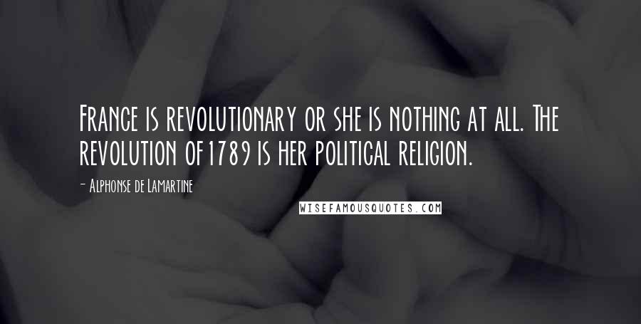 Alphonse De Lamartine Quotes: France is revolutionary or she is nothing at all. The revolution of1789 is her political religion.