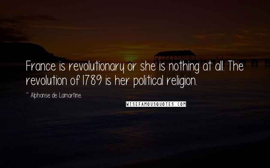 Alphonse De Lamartine Quotes: France is revolutionary or she is nothing at all. The revolution of1789 is her political religion.