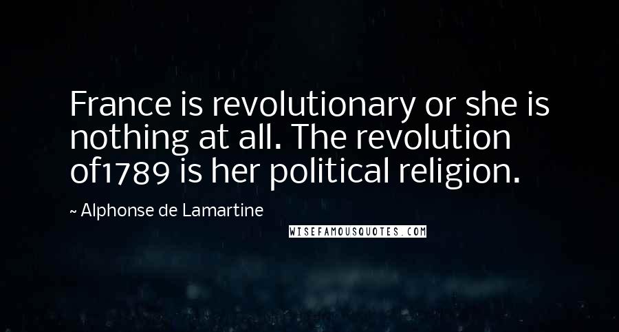 Alphonse De Lamartine Quotes: France is revolutionary or she is nothing at all. The revolution of1789 is her political religion.
