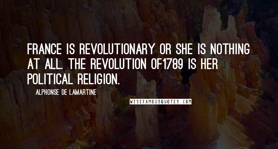 Alphonse De Lamartine Quotes: France is revolutionary or she is nothing at all. The revolution of1789 is her political religion.