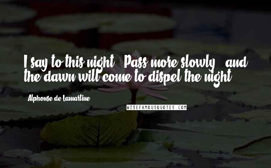 Alphonse De Lamartine Quotes: I say to this night: "Pass more slowly"; and the dawn will come to dispel the night.