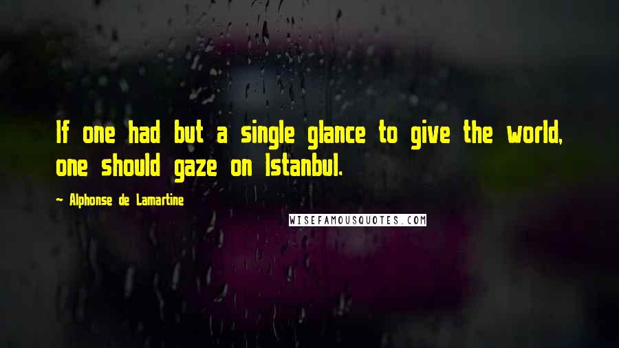 Alphonse De Lamartine Quotes: If one had but a single glance to give the world, one should gaze on Istanbul.