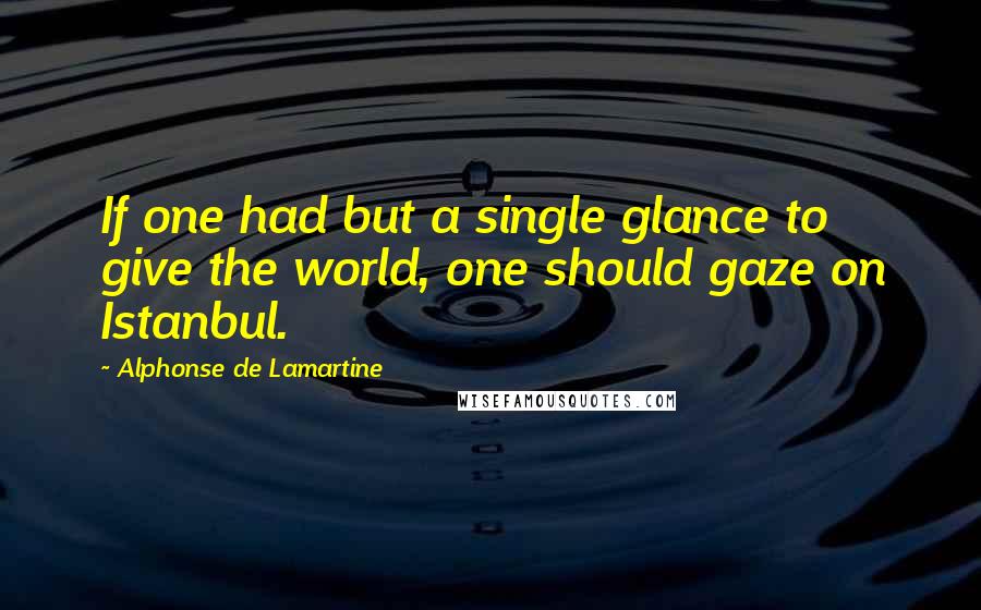 Alphonse De Lamartine Quotes: If one had but a single glance to give the world, one should gaze on Istanbul.