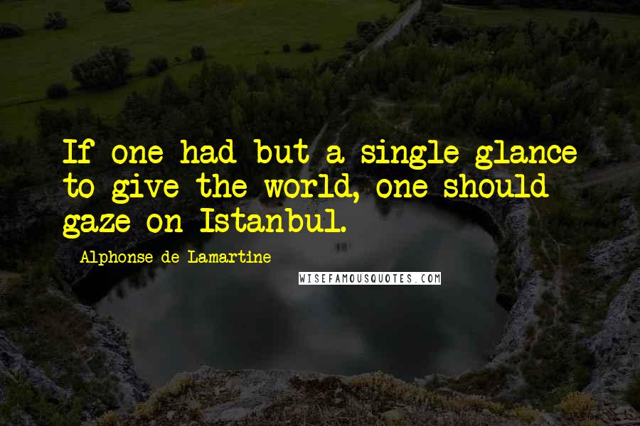 Alphonse De Lamartine Quotes: If one had but a single glance to give the world, one should gaze on Istanbul.