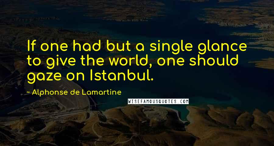 Alphonse De Lamartine Quotes: If one had but a single glance to give the world, one should gaze on Istanbul.