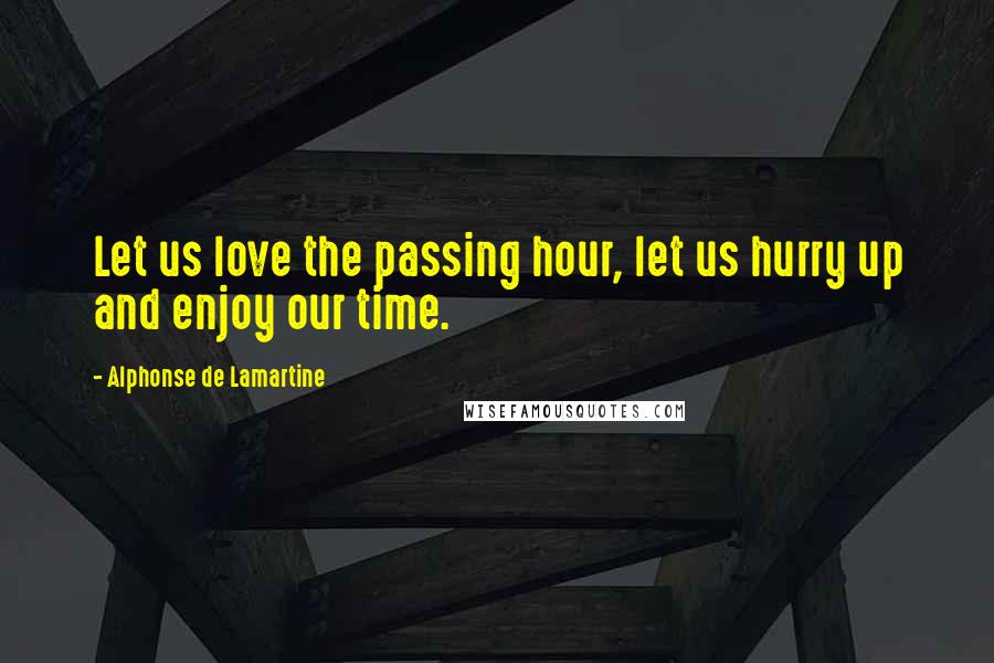 Alphonse De Lamartine Quotes: Let us love the passing hour, let us hurry up and enjoy our time.