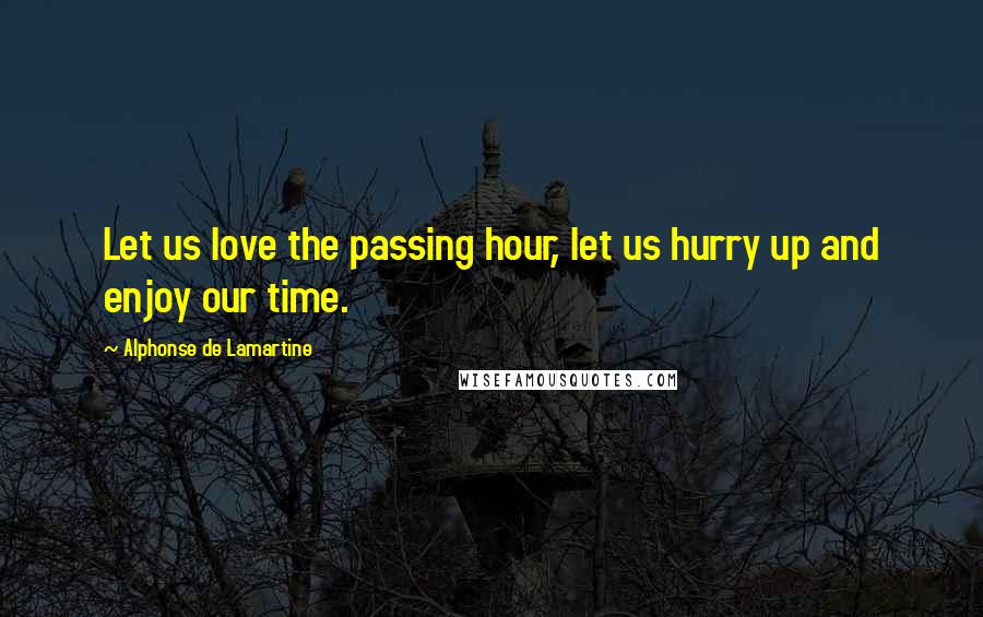 Alphonse De Lamartine Quotes: Let us love the passing hour, let us hurry up and enjoy our time.