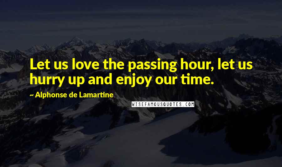 Alphonse De Lamartine Quotes: Let us love the passing hour, let us hurry up and enjoy our time.