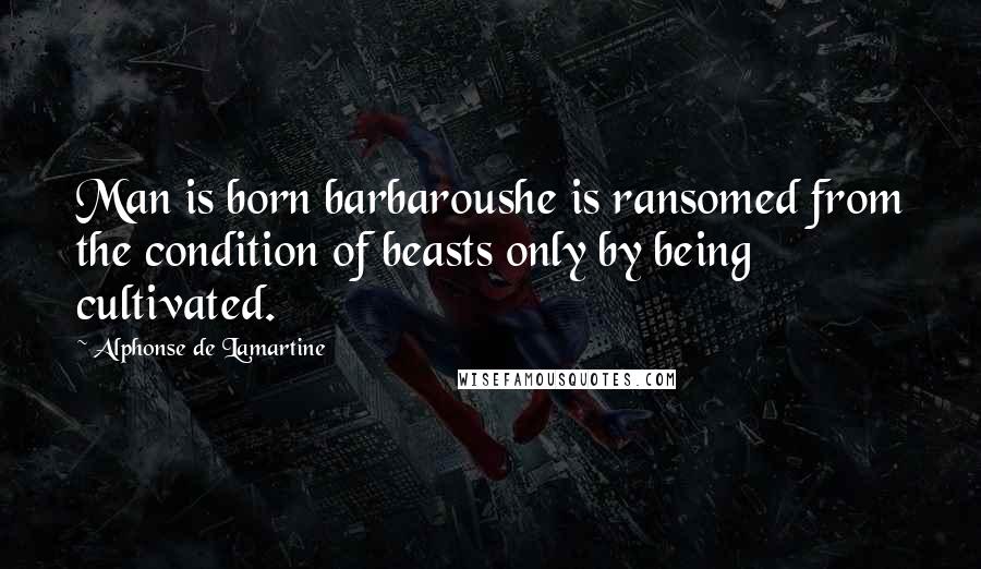 Alphonse De Lamartine Quotes: Man is born barbaroushe is ransomed from the condition of beasts only by being cultivated.