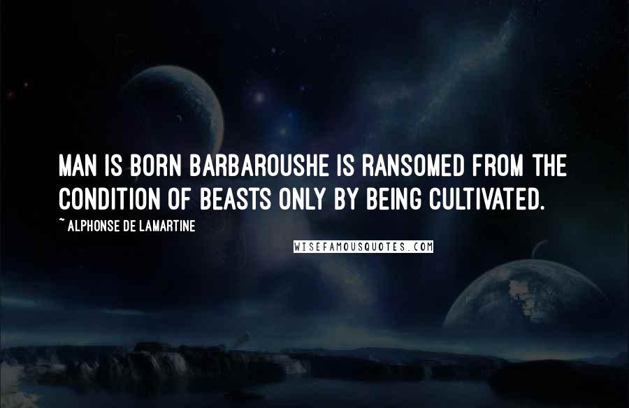 Alphonse De Lamartine Quotes: Man is born barbaroushe is ransomed from the condition of beasts only by being cultivated.