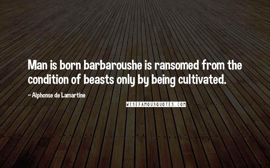 Alphonse De Lamartine Quotes: Man is born barbaroushe is ransomed from the condition of beasts only by being cultivated.