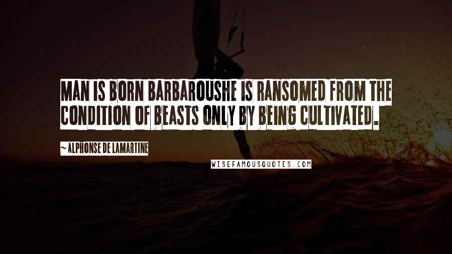 Alphonse De Lamartine Quotes: Man is born barbaroushe is ransomed from the condition of beasts only by being cultivated.