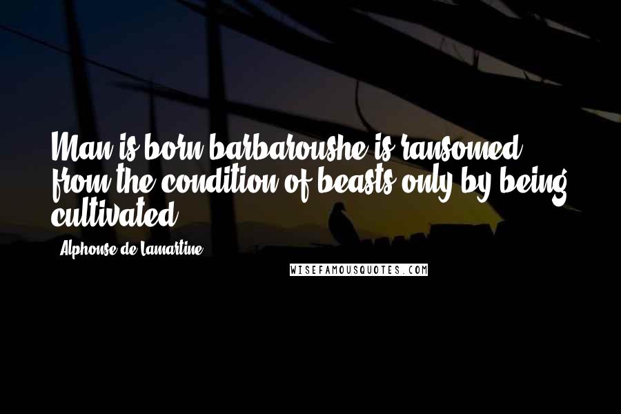 Alphonse De Lamartine Quotes: Man is born barbaroushe is ransomed from the condition of beasts only by being cultivated.