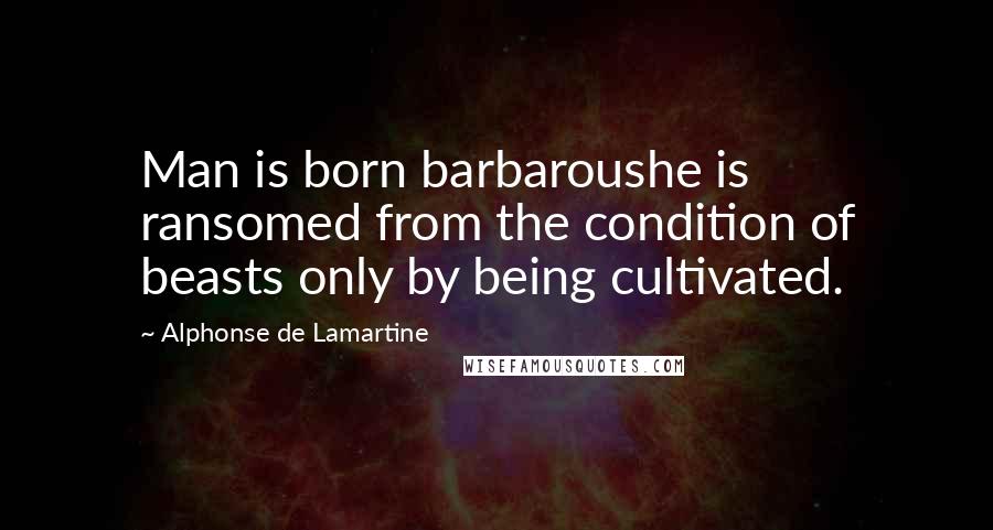 Alphonse De Lamartine Quotes: Man is born barbaroushe is ransomed from the condition of beasts only by being cultivated.