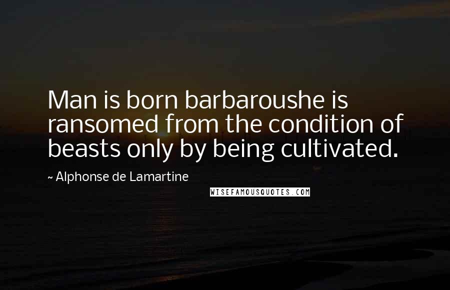 Alphonse De Lamartine Quotes: Man is born barbaroushe is ransomed from the condition of beasts only by being cultivated.