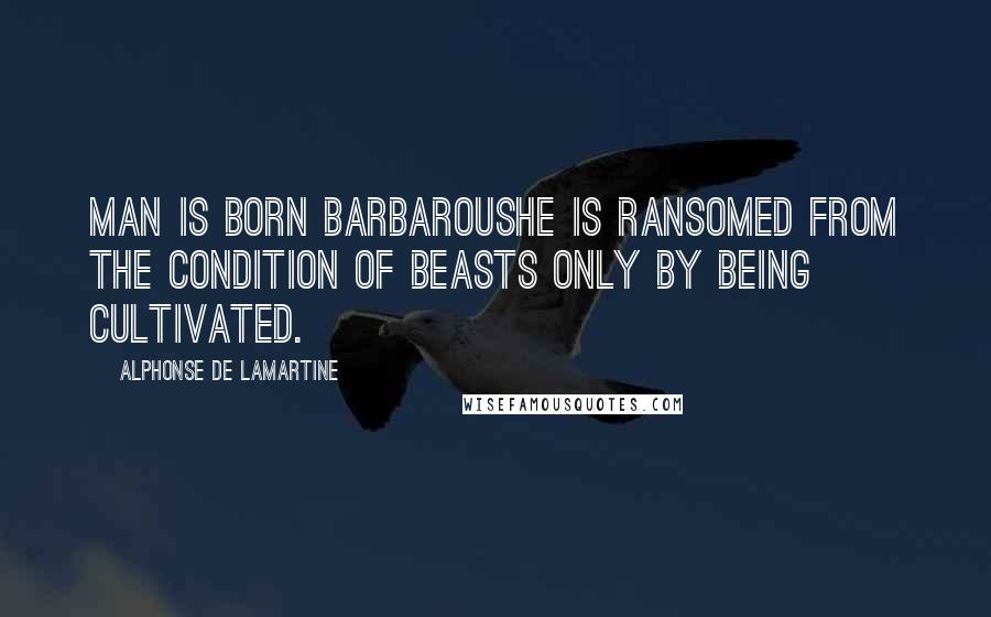 Alphonse De Lamartine Quotes: Man is born barbaroushe is ransomed from the condition of beasts only by being cultivated.